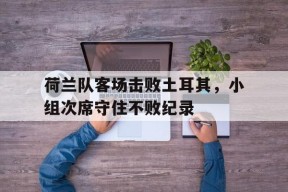 金年会入口-关于荷兰队客场击败土耳其，小组次席守住不败纪录的信息