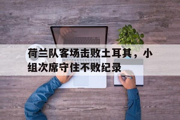 关于荷兰队客场击败土耳其,小组次席守住不败纪录的信息 关于荷兰队客场击败土耳其,小组次席守住不败纪录的信息