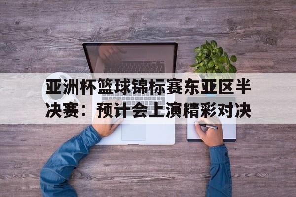 亚洲杯篮球锦标赛东亚区半决赛:预计会上演精彩对决的简单介绍 亚洲杯篮球锦标赛东亚区半决赛:预计会上演精彩对决的简单介绍