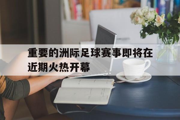 重要的洲际足球赛事即将在近期火热开幕的简单介绍 重要的洲际足球赛事即将在近期火热开幕的简单介绍